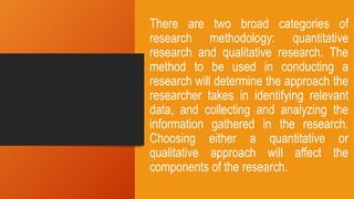 There are two broad categories of
research methodology: quantitative
research and qualitative research. The
method to be used in conducting a
research will determine the approach the
researcher takes in identifying relevant
data, and collecting and analyzing the
information gathered in the research.
Choosing either a quantitative or
qualitative approach will affect the
components of the research.
 