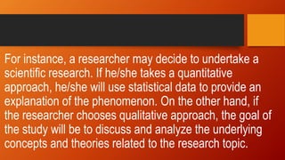 For instance, a researcher may decide to undertake a
scientific research. If he/she takes a quantitative
approach, he/she will use statistical data to provide an
explanation of the phenomenon. On the other hand, if
the researcher chooses qualitative approach, the goal of
the study will be to discuss and analyze the underlying
concepts and theories related to the research topic.
 