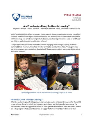 Press Release Milpitas Christian School 1
PRESS RELEASE
For Release:
April 23, 2020
Are Preschoolers Ready for Remote Learning?
Milpitas Christian School Continues Teaching Academics, Social, and Other Essential Skills
MILPITAS, CALIFORNIA – When schools are closed, parents suddenly need to become the “preschool
teachers” for their school-aged children. Elementary and middle school students seem comfortable
with technology and remote learning, but what about preschool-aged children? Are 2-, 3- and 4-year-
old children ready for video-based lessons at home?
“I’m pleased that our teachers are able to continue engaging and training our young students,”
explained Sheila Tanimura, Preschool Director for Milpitas Christian Preschool. “Through remote
learning, our young ones are excited about school. They enjoy seeing their teachers and interacting
with other students.”
Developing academic, social, and emotional learning (SEL) skills at home.
Ready for Zoom Remote Learning?
When the shelter-in-place first began, parents received a packet of tools and resources for their child
to use at home. These included coloring pages, worksheets, and flashcards for home study. The
detailed daily schedule suggested activities for each age level. Even when schools are closed, parents
can set up regular schedules and activities to supply the framework and expectations for their
 