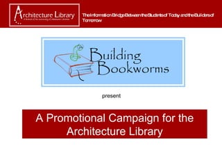 A Promotional Campaign for the Architecture Library The Information Bridge Between the Students of Today and the Builders of Tomorrow present 
