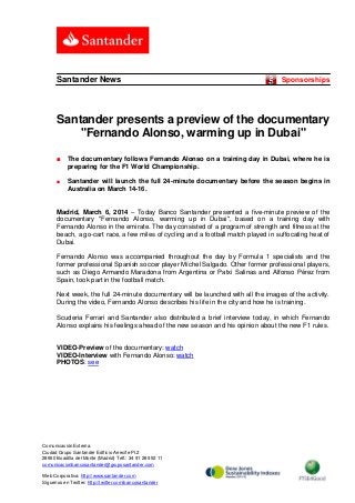 Santander News

Sponsorships

Santander presents a preview of the documentary
"Fernando Alonso, warming up in Dubai"
■

The documentary follows Fernando Alonso on a training day in Dubai, where he is
preparing for the F1 World Championship.

■

Santander will launch the full 24-minute documentary before the season begins in
Australia on March 14-16.

Madrid, March 6, 2014 – Today Banco Santander presented a five-minute preview of the
documentary "Fernando Alonso, warming up in Dubai", based on a training day with
Fernando Alonso in the emirate. The day consisted of a program of strength and fitness at the
beach, a go-cart race, a few miles of cycling and a football match played in suffocating heat of
Dubai.
Fernando Alonso was accompanied throughout the day by Formula 1 specialists and the
former professional Spanish soccer player Míchel Salgado. Other former professional players,
such as Diego Armando Maradona from Argentina or Patxi Salinas and Alfonso Pérez from
Spain, took part in the football match.
Next week, the full 24-minute documentary will be launched with all the images of the activity.
During the video, Fernando Alonso describes his life in the city and how he is training.
Scuderia Ferrari and Santander also distributed a brief interview today, in which Fernando
Alonso explains his feelings ahead of the new season and his opinion about the new F1 rules.

VIDEO-Preview of the documentary: watch
VIDEO-Interview with Fernando Alonso: watch
PHOTOS: see

Comunicación Externa.
Ciudad Grupo Santander Edificio Arrecife Pl.2
28660 Boadilla del Monte (Madrid) Telf.: 34 91 289 52 11
comunicacionbancosantander@gruposantander.com
Web Corporativa: http://www.santander.com
Síguenos en Twitter: http://twitter.com/bancosantander

 