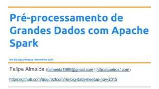 Pré-processamento de
Grandes Dados com Apache
Spark
Rio Big Data Meetup - Novembro 2015
Felipe Almeida (falmeida1988@gmail.com | http://queirozf.com)
https://github.com/queirozfcom/rio-big-data-meetup-nov-2015
 