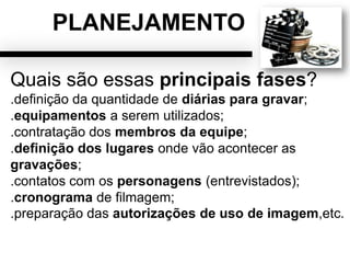 PLANEJAMENTO
Quais são essas principais fases?
.definição da quantidade de diárias para gravar;
.equipamentos a serem utilizados;
.contratação dos membros da equipe;
.definição dos lugares onde vão acontecer as
gravações;
.contatos com os personagens (entrevistados);
.cronograma de filmagem;
.preparação das autorizações de uso de imagem,etc.
 