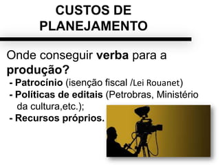 CUSTOS DE
PLANEJAMENTO
Onde conseguir verba para a
produção?
- Patrocínio (isenção fiscal /Lei Rouanet)
- Políticas de editais (Petrobras, Ministério
da cultura,etc.);
- Recursos próprios.
 