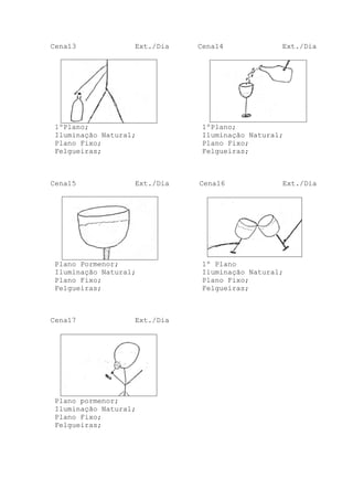 Cena13

Ext./Dia

1ºPlano;
Iluminação Natural;
Plano Fixo;
Felgueiras;

Cena15

Ext./Dia

Plano Pormenor;
Iluminação Natural;
Plano Fixo;
Felgueiras;

Cena17

Ext./Dia

Plano pormenor;
Iluminação Natural;
Plano Fixo;
Felgueiras;

Cena14

Ext./Dia

1ºPlano;
Iluminação Natural;
Plano Fixo;
Felgueiras;

Cena16

Ext./Dia

1º Plano
Iluminação Natural;
Plano Fixo;
Felgueiras;

 