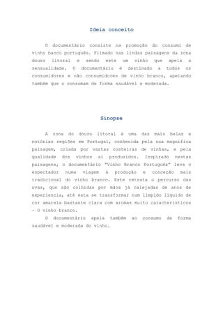 Ideia conceito
O

documentário

consiste

na

promoção

do

consumo

de

vinho banco português. Filmado nas lindas paisagens da zona
douro

litoral

sensualidade.

e
O

sendo

este

documentário

um
é

vinho

que

destinado

a

apela
todos

a
os

consumidores e não consumidores de vinho branco, apelando
também que o consumam de forma saudável e moderada.

Sinopse
A

zona

do

douro

litoral

é

uma

das

mais

belas

e

notórias regiões em Portugal, conhecida pela sua magnifica
paisagem, criada por vastas costeiras de vinhas, e pela
qualidade

dos

vinhos

ai

produzidos.

Inspirado

nestas

paisagens, o documentário “Vinho Branco Português” leva o
espectador

numa

viagem

à

produção

e

conceção

mais

tradicional do vinho branco. Este retrata o percurso das
uvas, que são colhidas por mãos já calejadas de anos de
experiencia, até esta se transformar num límpido líquido de
cor amarela bastante clara com aromas muito característicos
– O vinho branco.
O

documentário

apela

também

saudável e moderada do vinho.

ao

consumo

de

forma

 