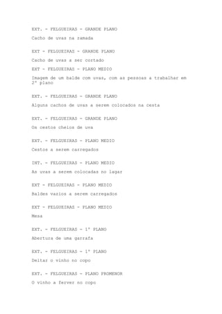 EXT. - FELGUEIRAS - GRANDE PLANO
Cacho de uvas na ramada
EXT - FELGUEIRAS - GRANDE PLANO
Cacho de uvas a ser cortado
EXT - FELGUEIRAS - PLANO MEDIO
Imagem de um balde com uvas, com as pessoas a trabalhar em
2º plano
EXT. - FELGUEIRAS - GRANDE PLANO
Alguns cachos de uvas a serem colocados na cesta
EXT. - FELGUEIRAS - GRANDE PLANO
Os cestos cheios de uva
EXT. - FELGUEIRAS - PLANO MEDIO
Cestos a serem carregados
INT. - FELGUEIRAS - PLANO MEDIO
As uvas a serem colocadas no lagar
EXT - FELGUEIRAS - PLANO MEDIO
Baldes vazios a serem carregados
EXT - FELGUEIRAS - PLANO MEDIO
Mesa
EXT. - FELGUEIRAS - 1º PLANO
Abertura de uma garrafa
EXT. - FELGUEIRAS - 1º PLANO
Deitar o vinho no copo
EXT. - FELGUEIRAS - PLANO PROMENOR
O vinho a ferver no copo

 