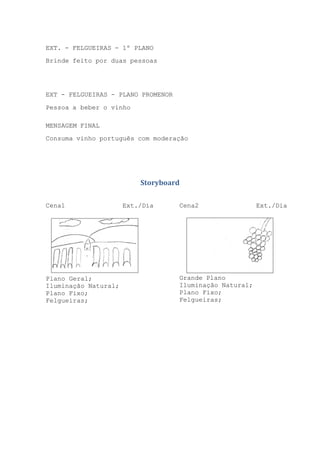 EXT. - FELGUEIRAS - 1º PLANO
Brinde feito por duas pessoas

EXT - FELGUEIRAS - PLANO PROMENOR
Pessoa a beber o vinho
MENSAGEM FINAL
Consuma vinho português com moderação

Storyboard
Cena1

Plano Geral;
Iluminação Natural;
Plano Fixo;
Felgueiras;

Ext./Dia

Cena2

Grande Plano
Iluminação Natural;
Plano Fixo;
Felgueiras;

Ext./Dia

 