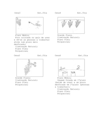 Cena3

Ext./Dia

Plano Médio;
Foco colocado no gajo de uvas
e vê-se as pessoas a trabalhar
atrás num plano meio
desfocado;
Iluminação Natural;
Plano Fixo;
Felgueiras;
Cena5

Ext./Dia

Grande Plano;
Iluminação Natural;
Plano Fixo;
Felgueiras;

Cena4

Ext./Dia

Grande Plano;
Iluminação Natural;
Plano Fixo;
Felgueiras;

Cena6

Ext./Dia

Plano Médio;
Imagem focada em 1ºplano
(balde de uvas) e um pouco
desfocado em 2ºplano (pessoas
a trabalhar);
Iluminação Natural;
Plano Fixo;
Felgueiras;

 
