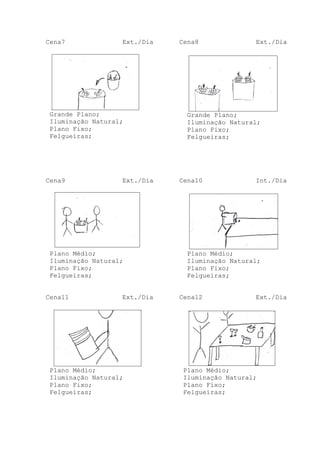 Cena7

Ext./Dia

Grande Plano;
Iluminação Natural;
Plano Fixo;
Felgueiras;

Cena9

Ext./Dia

Plano Médio;
Iluminação Natural;
Plano Fixo;
Felgueiras;
Cena11

Ext./Dia

Plano Médio;
Iluminação Natural;
Plano Fixo;
Felgueiras;

Cena8

Ext./Dia

Grande Plano;
Iluminação Natural;
Plano Fixo;
Felgueiras;

Cena10

Int./Dia

Plano Médio;
Iluminação Natural;
Plano Fixo;
Felgueiras;
Cena12

Ext./Dia

Plano Médio;
Iluminação Natural;
Plano Fixo;
Felgueiras;

 