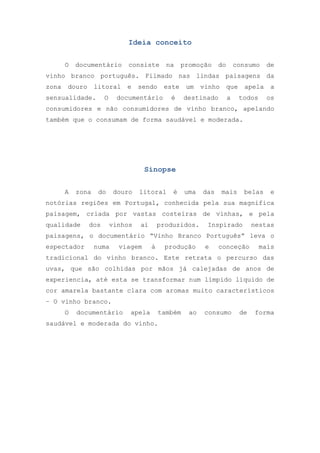 Ideia conceito
O

documentário

consiste

na

promoção

do

consumo

de

vinho branco português. Filmado nas lindas paisagens da
zona

douro

litoral

sensualidade.

O

e

sendo

este

documentário

é

um

vinho

destinado

que
a

apela
todos

a
os

consumidores e não consumidores de vinho branco, apelando
também que o consumam de forma saudável e moderada.

Sinopse
A

zona

do

douro

litoral

é

uma

das

mais

belas

e

notórias regiões em Portugal, conhecida pela sua magnifica
paisagem, criada por vastas costeiras de vinhas, e pela
qualidade

dos

vinhos

ai

produzidos.

Inspirado

nestas

paisagens, o documentário “Vinho Branco Português” leva o
espectador

numa

viagem

à

produção

e

conceção

mais

tradicional do vinho branco. Este retrata o percurso das
uvas, que são colhidas por mãos já calejadas de anos de
experiencia, até esta se transformar num límpido líquido de
cor amarela bastante clara com aromas muito característicos
– O vinho branco.
O

documentário

apela

também

saudável e moderada do vinho.

ao

consumo

de

forma

 