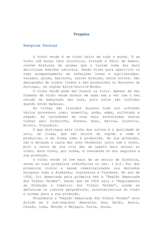 Pesquisa
Pesquisa Factual
O vinho verde é um vinho único em todo o mundo. É um
vinho com baixo teor alcoólico, frutado e fácil de beber,
contem misturas de aromas que o tornam numa das mais
deliciosas bebidas naturais. Sendo ótimo para aperitivo ou
como acompanhamento de refeições leves e equilibradas:
saladas, peixe, mariscos, carnes brancas, entre outros. São
designados de vinhos jovens e são produzidos no Noroeste de
Portugal, na região Entre-Douro-e-Minho.
O vinho verde pode ser branco ou tinto. Apesar de ser
chamado de vinho verde branco em nada tem a ver com o seu
estado de maduração das uvas, pois estas são colhidas
quando estão maduras.
As vinhas são tratadas durante todo ano sofrendo
vários processos como: enxertia, poda, empa, sulfatado e
regado. As variedades de uvas mais encontradas nestas
vinhas são: Alvarinho, Avesso, Azal, Batoca, Loureiro,
Arinto, Trajadura.
O que distingue este vinho dos outros é a qualidade do
solo, do clima, que são únicos da região a onde é
produzido, e da forma como é produzido. Na sua produção,
não é deixada a casca das uvas fermentar junto com o vinho,
pois a casca da uva iria dar um aspeto mais escuro ao
vinho. Este vinho, por norma, é consumido no ano seguinte a
sua produção.
O vinho verde já tem mais de um seculo de história,
sendo as suas primeiras referências no sec. I A.C. Foi dos
primeiros vinhos a serem comercializados nos mercados
europeus como a Alemanha, Inglaterra e Flandres. No ano de
1908, foi demarcada pela primeira vez a “Região Demarcada
dos Vinhos Verdes”. Sendo que em 1926 saiu o “Regulamento
da Produção e Comercio dos Vinhos Verdes”, aonde se
definiram os limites geográficos, características do vinho
e normas para a sua produção.
Atualmente a “Região Demarcada dos Vinhos Verdes” esta
divida em 9 sub-regiões: Amarante, Ave, Baião, Basto,
Cavado, Lima, Monção e Melgaço, Paiva, Sousa.

 
