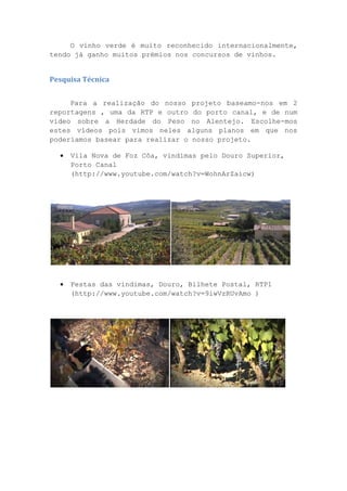 O vinho verde é muito reconhecido internacionalmente,
tendo já ganho muitos prémios nos concursos de vinhos.

Pesquisa Técnica
Para a realização do nosso projeto baseamo-nos em 2
reportagens , uma da RTP e outro do porto canal, e de num
vídeo sobre a Herdade do Peso no Alentejo. Escolhe-mos
estes vídeos pois vimos neles alguns planos em que nos
poderíamos basear para realizar o nosso projeto.


Vila Nova de Foz Côa, vindimas pelo Douro Superior,
Porto Canal
(http://www.youtube.com/watch?v=WohnArZaicw)



Festas das vindimas, Douro, Bilhete Postal, RTP1
(http://www.youtube.com/watch?v=9iwVzRUvAmo )

 