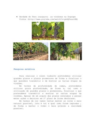

Herdade do Peso inaugurou as vindimas na Sogrape
Vinhos (http://www.youtube.com/watch?v=ym4QPsssi8M)

Pesquisa estética
Para realizar o nosso trabalho pretendemos utilizar
grandes planos e planos pormenores de forma a focalizar o
que queremos transmitir e de mostrar as varias etapas da
vindima.
Em termos de profundidade de campo, pretendemos
utilizar pouca profundidade, de forma a, tal como a
utilização de grandes planos e pormenores, focalizar o que
pretendemos transmitir e mostrar as varias etapas da
vindima. Apesar de em alguns dos planos estejamos a pensar
meter ações a decorrer em 2º plano de forma desfocada.
Em termos de cor vamos tentar manter as cores o mais
natural possível, isto é tal e qual como foram captadas ,
de forma a manter o vídeo o mais próximo a realidade
possível.

 