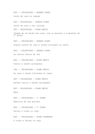 EXT. - FELGUEIRAS - GRANDE PLANO
Cacho de uvas na ramada
EXT - FELGUEIRAS - GRANDE PLANO
Cacho de uvas a ser cortado
EXT - FELGUEIRAS - PLANO MEDIO
Imagem de um balde com uvas, com as pessoas a trabalhar em
2º plano
EXT. - FELGUEIRAS - GRANDE PLANO
Alguns cachos de uvas a serem colocados na cesta
EXT. - FELGUEIRAS - GRANDE PLANO
Os cestos cheios de uva
EXT. - FELGUEIRAS - PLANO MEDIO
Cestos a serem carregados
INT. - FELGUEIRAS - PLANO MEDIO
As uvas a serem colocadas no lagar
EXT - FELGUEIRAS - PLANO MEDIO
Baldes vazios a serem carregados
EXT - FELGUEIRAS - PLANO MEDIO
Mesa
EXT. - FELGUEIRAS - 1º PLANO
Abertura de uma garrafa
EXT. - FELGUEIRAS - 1º PLANO
Deitar o vinho no copo
EXT. - FELGUEIRAS - PLANO PROMENOR
O vinho a ferver no copo

 