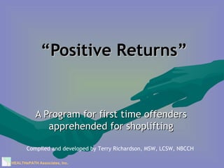 “ Positive Returns” A Program for first time offenders apprehended for shoplifting Compiled and developed by Terry Richardson, MSW, LCSW, NBCCH HEALTHePATH Associates, Inc . 