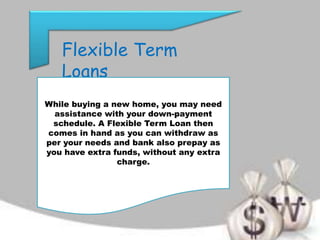 Flexible Term
Loans
While buying a new home, you may need
assistance with your down-payment
schedule. A Flexible Term Loan then
comes in hand as you can withdraw as
per your needs and bank also prepay as
you have extra funds, without any extra
charge.
 