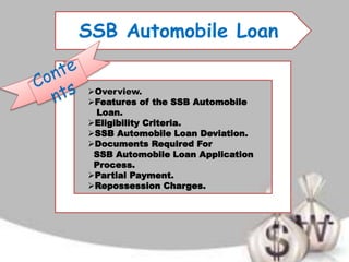 SSB Automobile Loan
Overview.
Features of the SSB Automobile
Loan.
Eligibility Criteria.
SSB Automobile Loan Deviation.
Documents Required For
SSB Automobile Loan Application
Process.
Partial Payment.
Repossession Charges.
 