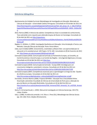 Pré-projecto de investigação - A web rádio enquanto instrumento para a inclusão




Referências bibliográficas



Apontamentos da Unidade Curricular Metodologias de Investigação em Educação. Mestrado em
   Ciências da Educação – Universidade Católica Portuguesa. Consultado em 02 de Abril de 2011 em
   http://learning.porto.ucp.pt/webapps/portal/frameset.jsp?tab_tab_group_id=_2_1&url=%2Fwe
   bapps%2Fblackboard%2Fexecute%2Flauncher%3Ftype%3DCourse%26id%3D_16031_1%26url%3
   D
Ávila, Patrícia (2005). A literacia dos adultos: Competências-chave na sociedade do conhecimento,
   Tese submetida como requisito para obtenção do grau de Doutor em Sociologia. Consultado em
   02 de Abril de 2011 em http://repositorio-
   iul.iscte.pt/bitstream/10071/577/1/A%20literacia%20dos%20adultos_Patr%C3%ADcia%20%C3%
   81vila.pdf
Bogdan, R., & Biklen, S. (1994). Investigação Qualitativa em Educação. Uma Introdução à Teoria e aos
   Métodos. Colecção Ciências da Educação. Porto: Porto Editora.
Cobo, Juan Cristóbal (2009). Conocimiento, creatividad y software libre: una oportunidad para la
   educación en la sociedad actual. UOC Papers. N.º 8. UOC. Consultado em 09 de Fevereiro de 2011
   em http://www.uoc.edu/uocpapers/8/dt/esp/cobo.pdf
Comissão Europeia (2010). Comunicação da Comissão ao Parlamento Europeu, ao Conselho, ao
   Comité Económico e Social Europeu e ao Comité das Regiões - Uma Agenda Digital para a Europa.
   Consultado em 02 de Abril de 2011 em http://eur-
   lex.europa.eu/LexUriServ/LexUriServ.do?uri=CELEX:52010DC0245R%2801%29:EN:NOT
Comissão Europeia (2010). Comunicação da Comissão - Europa 2020: Estratégia para um
   crescimento inteligente, sustentável e inclusivo. Consultado em 02 de Abril de 2011 em
   http://eur-lex.europa.eu/LexUriServ/LexUriServ.do?uri=COM:2010:2020:FIN:PT:PDF
Comissão Europeia (2007). Competências essenciais para a aprendizagem ao longo da vida - Quadro
   de referência europeu. Consultado em 02 de Abril de 2011 em
   http://ec.europa.eu/dgs/education_culture/publ/pdf/ll-learning/keycomp_pt.pdf
Fernandes, Arménio Martins (2006). Projecto SER MAIS - Educação Para a Sexualidade Online.
   Dissertação submetida à Faculdade de Ciências da Universidade do Porto para a obtenção do
   grau de Mestre em Educação Multimédia. Consultado em 02 de Abril de 2011 em
   http://nautilus.fis.uc.pt/cec/teses/armenio/TESE_Armenio/TESE_Armenio/_vti_cnf/TESE_Armeni
   o_web/
Quivy, R., & Campenhoudt, L. (1992). Manual de Investigação em Ciências Sociais (pp. 234-275).
   Lisboa: Gradiva.
Vala, J. (1986). A análise de conteúdo. In A. Silva e J. Pinto (Ed.), Metodologia das Ciências Sociais
   (pp. 101-128). Porto: Edições Afrontamento.




Jorge Teixeira                                                                                      10
 