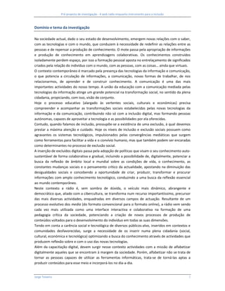 Pré-projecto de investigação - A web rádio enquanto instrumento para a inclusão



Domínio e tema da investigação

Na sociedade actual, dado o seu estado de desenvolvimento, emergem novas relações com o saber,
com as tecnologias e com o mundo, que conduzem à necessidade de redefinir as relações entre as
pessoas e de repensar a produção de conhecimento. O mote passa pela apropriação de informações
e produção de conhecimento em aprendizagens colaborativas. Os conhecimentos construídos
isoladamente perdem espaço, por isso a formação pessoal aposta no entrelaçamento de significados
criados pela relação do indivíduo com o mundo, com as pessoas, com as coisas… ainda que virtuais.
O contexto contemporâneo é marcado pela presença das tecnologias da informação e comunicação,
o que potencia a circulação de informações, a comunicação, novas formas de trabalhar, de nos
relacionarmos, de aprender e de construir conhecimento. A comunicação é uma das mais
importantes actividades do nosso tempo. A união da educação com a comunicação mediada pelas
tecnologias da informação atinge um grande potencial na transformação social, no sentido da plena
cidadania, propiciando, com isso, visão de conjunto.
Hoje o processo educativo (alargado às vertentes sociais, culturais e económicas) precisa
compreender e acompanhar as transformações sociais estabelecidas pelas novas tecnologias da
informação e da comunicação, contribuindo não só com a inclusão digital, mas formando pessoas
autónomas, capazes de aproveitar a tecnologia e as possibilidades por ela oferecidas.
Contudo, quando falamos de inclusão, pressupõe-se a existência de uma exclusão, à qual devemos
prestar a máxima atenção e cuidado. Hoje os níveis de inclusão e exclusão sociais possuem como
agravantes os sistemas tecnológicos, impulsionados pelas convergências mediáticas que surgem
como ferramentas para facilitar a vida e o convívio humano, mas que também podem ser encaradas
como determinantes no processo de exclusão social.
A inserção de excluídos digitais passa pela adopção de políticas que visam o seu conhecimento auto-
sustentável de forma colaborativa e gradual, incluindo a possibilidade de, digitalmente, potenciar a
busca da reflexão de âmbito local e mundial sobre as condições de vida, o conhecimento, as
constantes mudanças sociais e o pensamento crítico da actualidade, apostando na diminuição das
desigualdades sociais e concebendo a oportunidade de criar, produzir, transformar e procurar
informações com amplo conhecimento tecnológico, conduzindo a uma busca da reflexão essencial
ao mundo contemporâneo.
Neste contexto a rádio é, sem sombra de dúvida, o veículo mais dinâmico, abrangente e
democrático que, aliado com a cibercultura, se transforma num recurso importantíssimo, precursor
das mais diversas actividades, enquadradas em diversos campos de actuação. Resultante de um
processo evolutivo dos media (do formato convencional para o formato online), a rádio vem sendo
cada vez mais utilizada como uma interface interactiva e colaborativa na formação de uma
pedagogia crítica da sociedade, potenciando a criação de novos processos de produção de
conteúdos voltados para o desenvolvimento do indivíduo em todas as suas dimensões.
Tendo em conta a carência social e tecnológica de diversos públicos-alvo, inseridos em contextos e
comunidades desfavorecidas, surge a necessidade de os inserir numa plena cidadania (social,
cultural, económica e tecnológica) optimizando a busca do conhecimento através de actividades que
produzem reflexão sobre e com o uso das novas tecnologias.
Além da capacitação digital, devem surgir nesse contexto actividades com a missão de alfabetizar
digitalmente aqueles que se encontram à margem da sociedade. Porém, alfabetizar não se trata de
tornar as pessoas capazes de utilizar as ferramentas informáticas, trata-se de torná-las aptas a
produzir conteúdos para esse meio e incorporá-los no dia-a-dia.


Jorge Teixeira                                                                                     2
 