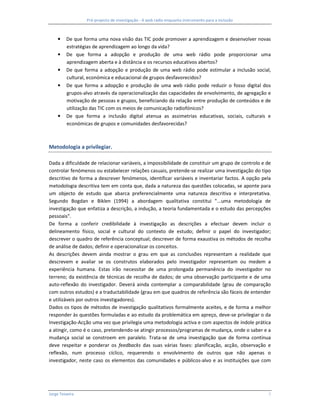Pré-projecto de investigação - A web rádio enquanto instrumento para a inclusão



     •   De que forma uma nova visão das TIC pode promover a aprendizagem e desenvolver novas
         estratégias de aprendizagem ao longo da vida?
     •   De que forma a adopção e produção de uma web rádio pode proporcionar uma
         aprendizagem aberta e à distância e os recursos educativos abertos?
     •   De que forma a adopção e produção de uma web rádio pode estimular a inclusão social,
         cultural, económica e educacional de grupos desfavorecidos?
     •   De que forma a adopção e produção de uma web rádio pode reduzir o fosso digital dos
         grupos-alvo através da operacionalização das capacidades de envolvimento, de agregação e
         motivação de pessoas e grupos, beneficiando da relação entre produção de conteúdos e de
         utilização das TIC com os meios de comunicação radiofónicos?
     •   De que forma a inclusão digital atenua as assimetrias educativas, sociais, culturais e
         económicas de grupos e comunidades desfavorecidas?



Metodologia a privilegiar.

Dada a dificuldade de relacionar variáveis, a impossibilidade de constituir um grupo de controlo e de
controlar fenómenos ou estabelecer relações casuais, pretende-se realizar uma investigação do tipo
descritivo de forma a descrever fenómenos, identificar variáveis e inventariar factos. A opção pela
metodologia descritiva tem em conta que, dada a natureza das questões colocadas, se aponte para
um objecto de estudo que abarca preferencialmente uma natureza descritiva e interpretativa.
Segundo Bogdan e Biklen (1994) a abordagem qualitativa constitui "...uma metodologia de
investigação que enfatiza a descrição, a indução, a teoria fundamentada e o estudo das percepções
pessoais".
De forma a conferir credibilidade à investigação as descrições a efectuar devem incluir o
delineamento físico, social e cultural do contexto de estudo; definir o papel do investigador;
descrever o quadro de referência conceptual; descrever de forma exaustiva os métodos de recolha
de análise de dados; definir e operacionalizar os conceitos.
As descrições devem ainda mostrar o grau em que as conclusões representam a realidade que
descrevem e avaliar se os construtos elaborados pelo investigador representam ou medem a
experiência humana. Estas irão necessitar de uma prolongada permanência do investigador no
terreno; da existência de técnicas de recolha de dados; de uma observação participante e de uma
auto-reflexão do investigador. Deverá ainda contemplar a comparabilidade (grau de comparação
com outros estudos) e a traductabilidade (grau em que quadros de referência são fáceis de entender
e utilizáveis por outros investigadores).
Dados os tipos de métodos de investigação qualitativos formalmente aceites, e de forma a melhor
responder às questões formuladas e ao estudo da problemática em apreço, deve-se privilegiar o da
Investigação-Acção uma vez que privilegia uma metodologia activa e com aspectos de índole prática
a atingir, como é o caso, pretendendo-se atingir processos/programas de mudança, onde o saber e a
mudança social se constroem em paralelo. Trata-se de uma investigação que de forma contínua
deve respeitar e ponderar os feedbacks das suas várias fases: planificação, acção, observação e
reflexão, num processo cíclico, requerendo o envolvimento de outros que não apenas o
investigador, neste caso os elementos das comunidades e públicos-alvo e as instituições que com




Jorge Teixeira                                                                                      5
 