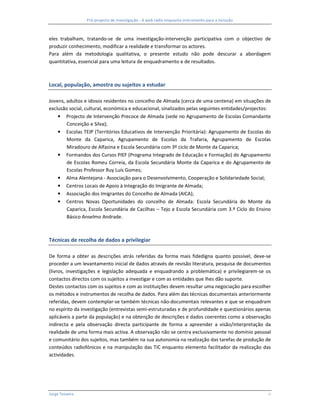 Pré-projecto de investigação - A web rádio enquanto instrumento para a inclusão



eles trabalham, tratando-se de uma investigação-intervenção participativa com o objectivo de
produzir conhecimento, modificar a realidade e transformar os actores.
Para além da metodologia qualitativa, o presente estudo não pode descurar a abordagem
quantitativa, essencial para uma leitura de enquadramento e de resultados.



Local, população, amostra ou sujeitos a estudar

Jovens, adultos e idosos residentes no concelho de Almada (cerca de uma centena) em situações de
exclusão social, cultural, económica e educacional, sinalizados pelas seguintes entidades/projectos:
    • Projecto de Intervenção Precoce de Almada (sede no Agrupamento de Escolas Comandante
        Conceição e Silva);
    • Escolas TEIP (Territórios Educativos de Intervenção Prioritária): Agrupamento de Escolas do
        Monte da Caparica, Agrupamento de Escolas da Trafaria, Agrupamento de Escolas
        Miradouro de Alfazina e Escola Secundária com 3º ciclo de Monte da Caparica;
    • Formandos dos Cursos PIEF (Programa Integrado de Educação e Formação) do Agrupamento
        de Escolas Romeu Correia, da Escola Secundária Monte da Caparica e do Agrupamento de
        Escolas Professor Ruy Luís Gomes;
    • Alma Alentejana - Associação para o Desenvolvimento, Cooperação e Solidariedade Social;
    • Centros Locais de Apoio à Integração do Imigrante de Almada;
    • Associação dos Imigrantes do Concelho de Almada (AICA);
    • Centros Novas Oportunidades do concelho de Almada: Escola Secundária do Monte da
        Caparica, Escola Secundária de Cacilhas – Tejo e Escola Secundária com 3.º Ciclo do Ensino
        Básico Anselmo Andrade.



Técnicas de recolha de dados a privilegiar

De forma a obter as descrições atrás referidas da forma mais fidedigna quanto possível, deve-se
proceder a um levantamento inicial de dados através de revisão literatura, pesquisa de documentos
(livros, investigações e legislação adequada e enquadrando a problemática) e privilegiarem-se os
contactos directos com os sujeitos a investigar e com as entidades que lhes dão suporte.
Destes contactos com os sujeitos e com as instituições devem resultar uma negociação para escolher
os métodos e instrumentos de recolha de dados. Para além das técnicas documentais anteriormente
referidas, devem contemplar-se também técnicas não-documentais relevantes e que se enquadram
no espírito da investigação (entrevistas semi-estruturadas e de profundidade e questionários apenas
aplicáveis a parte da população) e na obtenção de descrições e dados coerentes como a observação
indirecta e pela observação directa participante de forma a apreender a visão/interpretação da
realidade de uma forma mais activa. A observação não se centra exclusivamente no domínio pessoal
e comunitário dos sujeitos, mas também na sua autonomia na realização das tarefas de produção de
conteúdos radiofónicos e na manipulação das TIC enquanto elemento facilitador da realização das
actividades.




Jorge Teixeira                                                                                     6
 