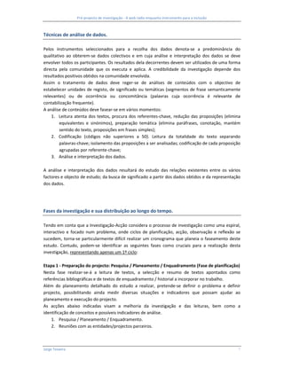 Pré-projecto de investigação - A web rádio enquanto instrumento para a inclusão



Técnicas de análise de dados.

Pelos instrumentos seleccionados para a recolha dos dados denota-se a predominância do
qualitativo ao obterem-se dados colectivos e em cuja análise e interpretação dos dados se deve
envolver todos os participantes. Os resultados dela decorrentes devem ser utilizados de uma forma
directa pela comunidade que os executa e aplica. A credibilidade da investigação depende dos
resultados positivos obtidos na comunidade envolvida.
Assim o tratamento de dados deve reger-se de análises de conteúdos com o objectivo de
estabelecer unidades de registo, de significado ou temáticas (segmentos de frase semanticamente
relevantes) ou de ocorrência ou concomitância (palavras cuja ocorrência é relevante de
contabilização frequente).
A análise de conteúdos deve fasear-se em vários momentos:
    1. Leitura atenta dos textos, procura dos referentes-chave, redução das proposições (elimina
         equivalentes e sinónimos), preparação temática (elimina paráfrases, conotação, mantém
         sentido do texto, proposições em frases simples);
    2. Codificação (códigos não superiores a 50). Leitura da totalidade do texto separando
         palavras-chave; isolamento das proposições a ser analisadas; codificação de cada proposição
         agrupadas por referente-chave;
    3. Análise e interpretação dos dados.

A análise e interpretação dos dados resultará do estudo das relações existentes entre os vários
factores e objecto de estudo; da busca de significado a partir dos dados obtidos e da representação
dos dados.




Fases da investigação e sua distribuição ao longo do tempo.

Tendo em conta que a Investigação-Acção considera o processo de investigação como uma espiral,
interactivo e focado num problema, onde ciclos de planificação, acção, observação e reflexão se
sucedem, torna-se particularmente difícil realizar um cronograma que planeia o faseamento deste
estudo. Contudo, podem-se identificar as seguintes fases como cruciais para a realização desta
investigação, representando apenas um 1º ciclo:

Etapa 1 - Preparação do projecto: Pesquisa / Planeamento / Enquadramento (Fase de planificação)
Nesta fase realizar-se-á a leitura de textos, a selecção e resumo de textos apontados como
referências bibliográficas e de textos de enquadramento / historial a incorporar no trabalho.
Além do planeamento detalhado do estudo a realizar, pretende-se definir o problema e definir
projecto, possibilitando ainda medir diversas situações e indicadores que possam ajudar ao
planeamento e execução do projecto.
As acções abaixo indicadas visam a melhoria da investigação e das leituras, bem como a
identificação de conceitos e possíveis indicadores de análise.
    1. Pesquisa / Planeamento / Enquadramento.
    2. Reuniões com as entidades/projectos parceiros.



Jorge Teixeira                                                                                     7
 