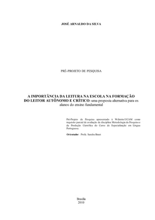 JOSÉ ARNALDO DA SILVA 
PRÉ-PROJETO DE PESQUISA 
A IMPORTÂNCIA DA LEITURA NA ESCOLA NA FORMAÇÃO 
DO LEITOR AUTÔNOMO E CRÍTICO: uma proposta alternativa para os 
alunos do ensino fundamental 
Pré-Projeto de Pesquisa apresentado à Wdireito/UCAM como 
requisito parcial de avaliação da disciplina Metodologia da Pesquisa e 
da Produção Científica do Curso de Especialização em Língua 
Portuguesa. 
Orientador: Profa. Sandra Brant 
Brasília 
2010 
 