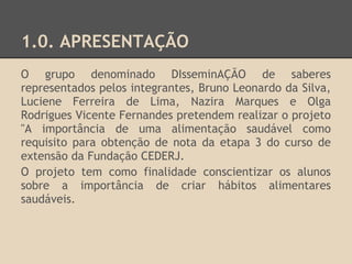 1.0. APRESENTAÇÃO
O grupo denominado DIsseminAÇÃO de saberes
representados pelos integrantes, Bruno Leonardo da Silva,
Luciene Ferreira de Lima, Nazira Marques e Olga
Rodrigues Vicente Fernandes pretendem realizar o projeto
"A importância de uma alimentação saudável como
requisito para obtenção de nota da etapa 3 do curso de
extensão da Fundação CEDERJ.
O projeto tem como finalidade conscientizar os alunos
sobre a importância de criar hábitos alimentares
saudáveis.
 