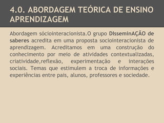 4.0. ABORDAGEM TEÓRICA DE ENSINO
APRENDIZAGEM
Abordagem sóciointeracionista.O grupo DIsseminAÇÃO de
saberes acredita em uma proposta sociointeracionista de
aprendizagem. Acreditamos em uma construção do
conhecimento por meio de atividades contextualizadas,
criatividade,reflexão, experimentação e interações
sociais. Temas que estimulem a troca de informações e
experiências entre pais, alunos, professores e sociedade.
 