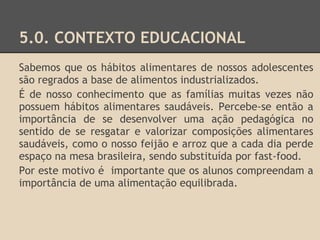 5.0. CONTEXTO EDUCACIONAL
Sabemos que os hábitos alimentares de nossos adolescentes
são regrados a base de alimentos industrializados.
É de nosso conhecimento que as famílias muitas vezes não
possuem hábitos alimentares saudáveis. Percebe-se então a
importância de se desenvolver uma ação pedagógica no
sentido de se resgatar e valorizar composições alimentares
saudáveis, como o nosso feijão e arroz que a cada dia perde
espaço na mesa brasileira, sendo substituída por fast-food.
Por este motivo é importante que os alunos compreendam a
importância de uma alimentação equilibrada.
 