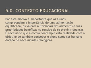 5.0. CONTEXTO EDUCACIONAL
Por este motivo é importante que os alunos
compreendam a importância de uma alimentação
equilibrada, os valores nutricionais dos alimentos e suas
propriedades benéficas no sentido de se previnir doenças.
É necessário que a escola contemple esta realidade com o
objetivo de também conceber o aluno como ser humano
dotado de necessidades biológicas.
 