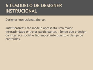 6.0.MODELO DE DESIGNER
INSTRUCIONAL
Designer instrucional aberto.
Justificativa: Este modelo apresenta uma maior
interatividade entre os participantes . Sendo que o design
da interface social é tão importante quanto o design de
conteúdos.
 