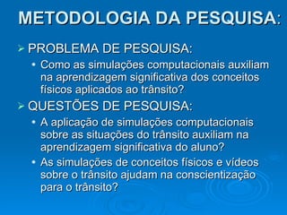 METODOLOGIA DA PESQUISA : PROBLEMA DE PESQUISA: Como as simulações computacionais auxiliam na aprendizagem significativa dos conceitos físicos aplicados ao trânsito? QUESTÕES DE PESQUISA: A aplicação de simulações computacionais sobre as situações do trânsito auxiliam na aprendizagem significativa do aluno? As simulações de conceitos físicos e vídeos sobre o trânsito ajudam na conscientização para o trânsito?  . 