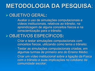 METODOLOGIA DA PESQUISA : OBJETIVO GERAL : Avaliar o uso de simulações computacionais e vídeos institucionais, relativos ao trânsito, na aprendizagem de alguns conceitos físicos e na conscientização para o trânsito. OBJETIVOS ESPECÍFICOS : Criar e testar simulações computacionais com conceitos físicos, utilizando como tema o trânsito; Testar as simulações computacionais criadas, em algumas turmas de primeiro ano do Ensino Médio; Criar um vídeo institucional sobre a ligação da Física com o trânsito e suas implicações no cotidiano da comunidade escolar; . 