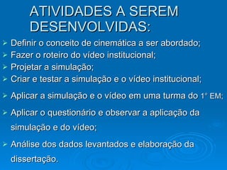 ATIVIDADES A SEREM DESENVOLVIDAS: Definir o conceito de cinemática a ser abordado; Fazer o roteiro do vídeo institucional; Projetar a simulação; Criar e testar a simulação e o vídeo institucional; Aplicar a simulação e o vídeo em uma turma do  1° EM; Aplicar o questionário e observar a aplicação da simulação e do vídeo; Análise dos dados levantados e elaboração da dissertação. . 