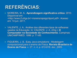 REFERÊNCIAS : MOREIRA, M. A..  Aprendizagem significativa crítica . 2010. Disponível em: <http://www.if.ufrgs.br/~moreira/apsigcritport.pdf>. Acesso em: 14 jun. 2011. VALENTE, J. A.. Análise dos diferentes tipos de softwares usados na Educação. In: VALENTE, J. A. (Org.).  O Computador na Sociedade do Conhecimento.  Campinas: UNICAMP/NIED, 1999. p. 71-85. FIGUEIRA, J. S.. Easy Java simulations - Modelagem computacional para o ensino de Física.  Revista Brasileira de Ensino de Física . v. 27, n. 4, p. 613-618, dez. 2005. 