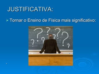 JUSTIFICATIVA: Tornar o Ensino de Física mais significativo: . 