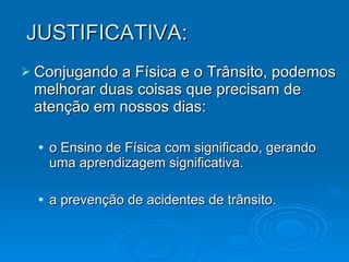 JUSTIFICATIVA: Conjugando a Física e o Trânsito, podemos melhorar duas coisas que precisam de atenção em nossos dias:  o Ensino de Física com significado, gerando uma aprendizagem significativa. a prevenção de acidentes de trânsito. . 