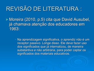 REVISÃO DE LITERATURA : Moreira (2010, p.5) cita que David Ausubel, já chamava atenção dos educadores em 1963: Na aprendizagem significativa, o aprendiz não é um receptor passivo. Longe disso. Ele deve fazer uso dos significados que já internalizou, de maneira substantiva e não arbitrária, para poder captar os significados dos materiais educativos. 
