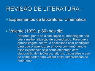 REVISÃO DE LITERATURA : Experimentos de laboratório: Cinemática Valente (1999, p.80) nos diz: Portanto, por si só a simulação ou modelagem não cria a melhor situação de aprendizado. Para que a aprendizagem ocorra, é necessário criar condições para que o aprendiz se envolva com fenômeno e essa experiência seja complementada com elaboração de hipóteses, leituras, discussões e uso do computador para validar essa compreensão do fenômeno.  . 