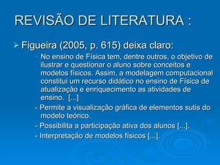 REVISÃO DE LITERATURA : Figueira (2005, p. 615) deixa claro: No ensino de Física tem, dentre outros, o objetivo de ilustrar e questionar o aluno sobre conceitos e modelos físicos. Assim, a modelagem computacional constitui um recurso didático no ensino de Física de atualização e enriquecimento as atividades de ensino.  [...]  - Permite a visualização gráfica de elementos sutis do modelo teórico. - Possibilita a participação ativa dos alunos [...].  - Interpretação de modelos físicos [...]. . 