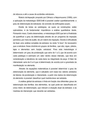 de rebocos e até a causa de acidentes estruturais.
Roteiro de Inspeção proposto por Clímaco e Nepomuceno (1999), com
a aplicação da metodologia GDE/UnB é possível avaliar quantitativamente o
grau de deterioração de estruturas de concreto de edificações usuais.
Diante de todas as patologias, as quais as construções estão
submetidas, é de fundamental importância a análise quantitativa deste.
Pensando nisso, Castro desenvolveu a metodologia GDE que tem a finalidade
de quantificar o grau da deterioração através de um programa de inspeção
periódico, por meio de auxílio de um roteiro de inspeção. Devido à dificuldade
de fazer uma análise completa da estrutura na visita “in loco”, foi necessário
que a estrutura fosse dividida em grupos de famílias, que são; vigas, pilares,
lajes e elementos sem função estrutural. Para esta metodologia é
determinado um grau de ponderação que varia de 1 a 5, que de acordo com
cada patologia é estimado um valor dentro desse intervalo, que leva em
consideração a relevância de cada dano na integridade da peça. O fator de
intensidade varia de 0 a 4 que é determinado de acordo com a gravidade da
manifestação no elemento.
Através de equações matemáticas é possível determinar o grau de
deterioração do elemento, que é calculado com base nos valores adotados
de fatores de ponderação e intensidade, a partir dos dados de deterioração
do elemento é possível classificar qual medida deve ser adotada.
A análise global da estrutura é feita em função dos diferentes graus de
deterioração das famílias dos elementos, na qual pode ser classificada em
cinco níveis de deterioração, que indicam a situação atual da estrutura e as
medidas de intervenção que deverão ser adotadas.
 