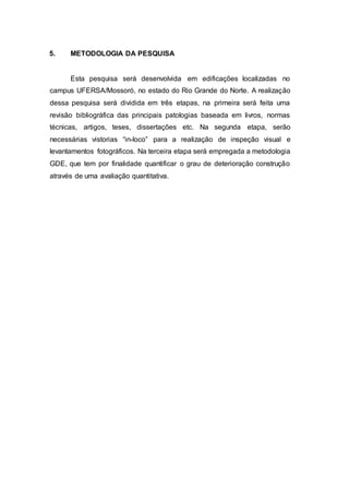 5. METODOLOGIA DA PESQUISA
Esta pesquisa será desenvolvida em edificações localizadas no
campus UFERSA/Mossoró, no estado do Rio Grande do Norte. A realização
dessa pesquisa será dividida em três etapas, na primeira será feita uma
revisão bibliográfica das principais patologias baseada em livros, normas
técnicas, artigos, teses, dissertações etc. Na segunda etapa, serão
necessárias vistorias “in-loco” para a realização de inspeção visual e
levantamentos fotográficos. Na terceira etapa será empregada a metodologia
GDE, que tem por finalidade quantificar o grau de deterioração construção
através de uma avaliação quantitativa.
 