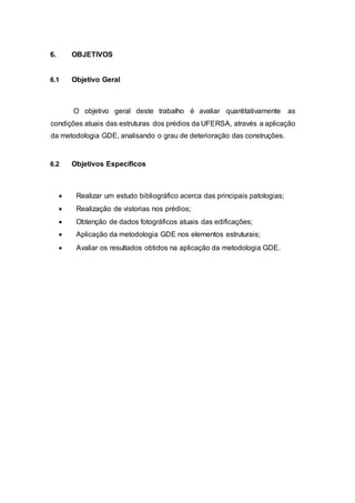 6. OBJETIVOS
6.1 Objetivo Geral
O objetivo geral deste trabalho é avaliar quantitativamente as
condições atuais das estruturas dos prédios da UFERSA, através a aplicação
da metodologia GDE, analisando o grau de deterioração das construções.
6.2 Objetivos Específicos
 Realizar um estudo bibliográfico acerca das principais patologias;
 Realização de vistorias nos prédios;
 Obtenção de dados fotográficos atuais das edificações;
 Aplicação da metodologia GDE nos elementos estruturais;
 Avaliar os resultados obtidos na aplicação da metodologia GDE.
 