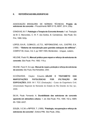 8. REFERÊNCIAS BIBLIOGRÁFICAS
ASSOCIAÇÃO BRASILEIRA DE NORMAS TÉCNICAS. Projeto de
estruturas de concreto – Procedimento NBR 6118, ABNT, 2014, 238p.
CÁNOVAS, M. F. Patologia e Terapia do Concreto Armado.1 ed. Tradução
de M. C. Marcondes, C. W. F. dos Santos, B. Cannabrava. São Paulo: Ed.
Pini, 1988. 522p.
LOPES, B.A.R., CLÍMACO, J.C.T.S., NEPOMUCENO, A.A., CASTRO, E.K.
(1999) - “Sistema de manutenção para grandes estoques de edifícios”,
CONPAT 99, Anais, Vol. 3, pp 1897-1905, Montevideo - Uruguai, outubro.
HELENE, Paulo R.L.Manual prático para reparo e reforço de estruturas de
concreto. São Paulo: Pini, 1992. 119 p.
HELENE, Paulo R. Do Lago. Manual de reparo, proteção e reforço de estruturas
de concreto. São Paulo, Red Rehabilitar, 2003.
SCHÖNARDIE, Clayton Eduardo. AÁLISE E TRATAMETO DAS
MAIFESTAÇÕES PATOLÓGICAS POR IFILTRAÇÃO EM
EDIFICAÇÕES. 2009. 84 f. TCC (Graduação) - Curso de Engenharia Civil,
Universidade Regional do Noroeste do Estado do Rio Grande do Sul, Ijuí,
2009.
SILVA, Paulo Fernando A. Durabilidade das estruturas de concreto
aparente em atmosfera urbana. 1. ed. São Paulo: Pini, 1995. 152 p. ISBN
85- 7266 -0437.
SOUZA, V.C.M. e RIPPER, T. (1999), “Patologia, recuperação e reforço de
estruturas de concreto”, Editora PINI, São Paulo, 250p.
 