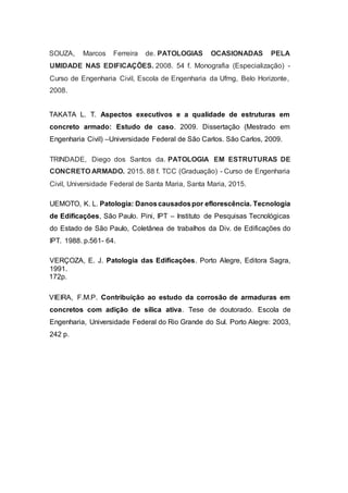 SOUZA, Marcos Ferreira de. PATOLOGIAS OCASIONADAS PELA
UMIDADE NAS EDIFICAÇÕES. 2008. 54 f. Monografia (Especialização) -
Curso de Engenharia Civil, Escola de Engenharia da Ufmg, Belo Horizonte,
2008.
TAKATA L. T. Aspectos executivos e a qualidade de estruturas em
concreto armado: Estudo de caso. 2009. Dissertação (Mestrado em
Engenharia Civil) –Universidade Federal de São Carlos. São Carlos, 2009.
TRINDADE, Diego dos Santos da. PATOLOGIA EM ESTRUTURAS DE
CONCRETO ARMADO. 2015. 88 f. TCC (Graduação) - Curso de Engenharia
Civil, Universidade Federal de Santa Maria, Santa Maria, 2015.
UEMOTO, K. L. Patologia: Danoscausadospor eflorescência. Tecnologia
de Edificações, São Paulo. Pini, IPT – Instituto de Pesquisas Tecnológicas
do Estado de São Paulo, Coletânea de trabalhos da Div. de Edificações do
IPT. 1988. p.561- 64.
VERÇOZA, E. J. Patologia das Edificações. Porto Alegre, Editora Sagra,
1991.
172p.
VIEIRA, F.M.P. Contribuição ao estudo da corrosão de armaduras em
concretos com adição de sílica ativa. Tese de doutorado. Escola de
Engenharia, Universidade Federal do Rio Grande do Sul. Porto Alegre: 2003,
242 p.
 