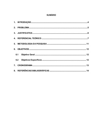 SUMÁRIO
1. INTRODUÇÃO..................................................................................................................4
2. PROBLEMA......................................................................................................................5
3. JUSTIFICATIVA ...............................................................................................................6
4. REFERENCIAL TEÓRICO .............................................................................................7
5. METODOLOGIA DA PESQUISA ............................................................................... 11
6. OBJETIVOS ................................................................................................................... 12
6.1 Objetivo Geral ....................................................................................................... 12
6.2 Objetivos Específicos ......................................................................................... 12
7. CRONOGRAMA ............................................................................................................ 13
8. REFERÊNCIAS BIBLIOGRÁFICAS .......................................................................... 14
 