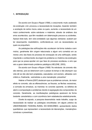 1. INTRODUÇÃO
De acordo com Souza e Ripper (1998), o crescimento muito acelerado
da construção civil, provocou a necessidade de inovações, trazendo também
a aceitação de certos riscos, estes os quais, aumenta a necessidade de um
maior conhecimento sobre estruturas e materiais, através de análises dos
erros acontecidos, que têm resultado em deterioração precoce ou acidentes.
Apesar disto tudo, tem sido constatado que algumas estruturas acabam por
ter desempenho insatisfatório, confrontando-as com as necessidades as
quais se propunham.
As patologias das edificações não acontecem de forma isolada e sem
motivo, geralmente têm origem relacionada a algum erro cometido em ao
menos uma das fases do processo de concepção de uma edificação, sendo
importante o conhecimento da origem do problema e o histórico da construção
para que se possa apontar em que fase do processo aconteceu o erro que
veio a gerar determinado problema patológico (HELENE, 2003).
De acordo com Souza e Ripper (1998) “As estruturas de concreto não
são eternas, pois se deterioram com o passar do tempo e não alcançam sua
vida útil se não são bem projetadas, executadas com esmero, utilizadas com
critério e, finalmente, submetidas a uma manutenção preventiva”
Helene e Pereira (2007) destacam que os problemas comuns, de maior
efeito no concreto, são as eflorescências, as fissuras, as flechas excessivas,
a corrosão da armadura, as manchas no concreto aparente, os defeitos de
aterro e compactação e problemas devido à segregação dos componentes do
concreto. Geralmente, as manifestações patológicas aparecem de forma
bastante característica e com ocorrência bem estabelecida estatisticamente.
Diante do exposto, a pesquisa desenvolvida neste trabalho, surge da
necessidade de realizar as patologias encontradas em alguns prédios da
UNIVERSIDADE FEDERAL RURAL DO SEMI-ÁRIDO, apresentando dados
quantitativos que representam a necessidade de intervenções, manutenções
corretivas e preventivas.
 