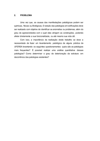 2. PROBLEMA
Uma vez que, as causas das manifestações patológicas podem ser
químicas, físicas ou Biológicas, O estudo das patologias em edificações deve
ser realizado com objetivo de identificar as anomalias ou problemas, além do
grau de agressividades com o qual elas atingem as construções, podendo
afetar diretamente a sua funcionalidade, ou até mesmo sua vida útil.
Com isso, a importância da realização deste trabalho se deve a
necessidade de fazer um levantamento patológico de alguns prédios da
UFERSA levantando os seguintes questionamentos: quais são as patologias
mais frequentes? É possível realizar uma análise quantitativa dessas
patologias? Como determinar o grau de deterioração da estrutura em
decorrência das patologias existentes?
 